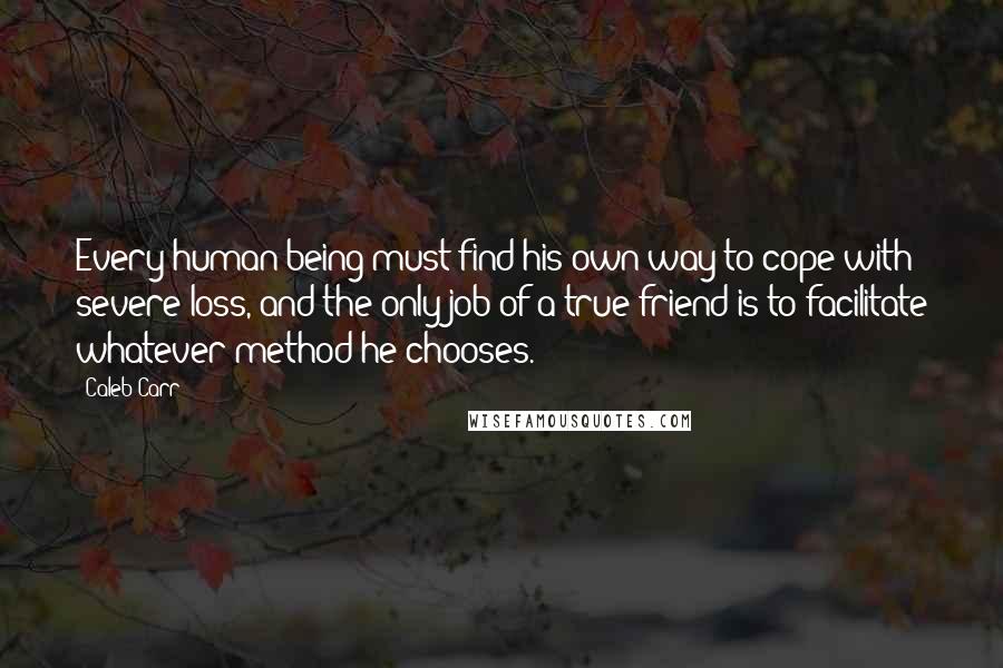 Caleb Carr Quotes: Every human being must find his own way to cope with severe loss, and the only job of a true friend is to facilitate whatever method he chooses.