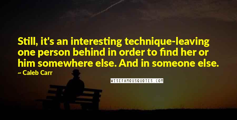 Caleb Carr Quotes: Still, it's an interesting technique-leaving one person behind in order to find her or him somewhere else. And in someone else.