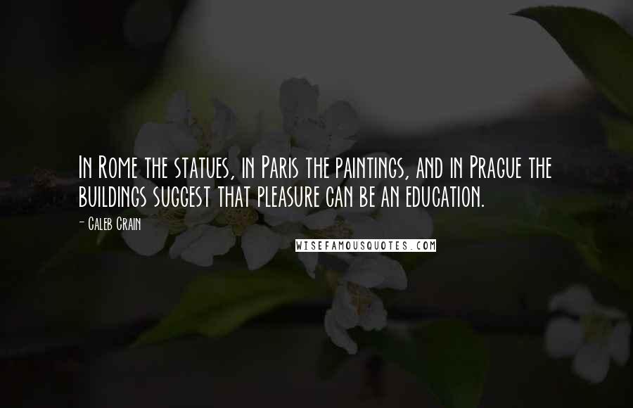 Caleb Crain Quotes: In Rome the statues, in Paris the paintings, and in Prague the buildings suggest that pleasure can be an education.