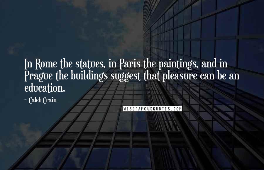 Caleb Crain Quotes: In Rome the statues, in Paris the paintings, and in Prague the buildings suggest that pleasure can be an education.