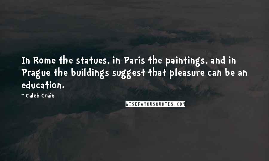 Caleb Crain Quotes: In Rome the statues, in Paris the paintings, and in Prague the buildings suggest that pleasure can be an education.