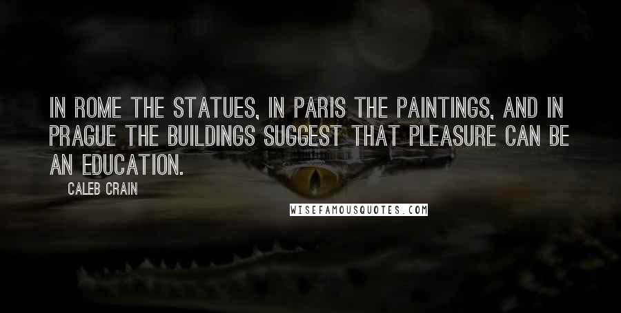 Caleb Crain Quotes: In Rome the statues, in Paris the paintings, and in Prague the buildings suggest that pleasure can be an education.