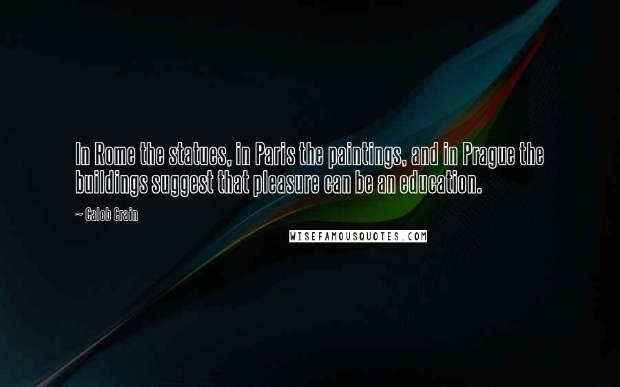 Caleb Crain Quotes: In Rome the statues, in Paris the paintings, and in Prague the buildings suggest that pleasure can be an education.