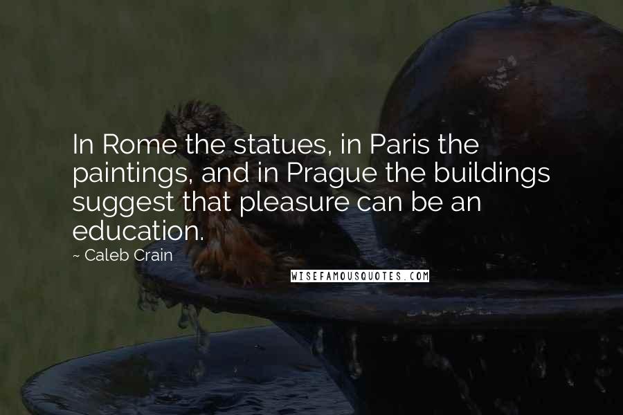 Caleb Crain Quotes: In Rome the statues, in Paris the paintings, and in Prague the buildings suggest that pleasure can be an education.