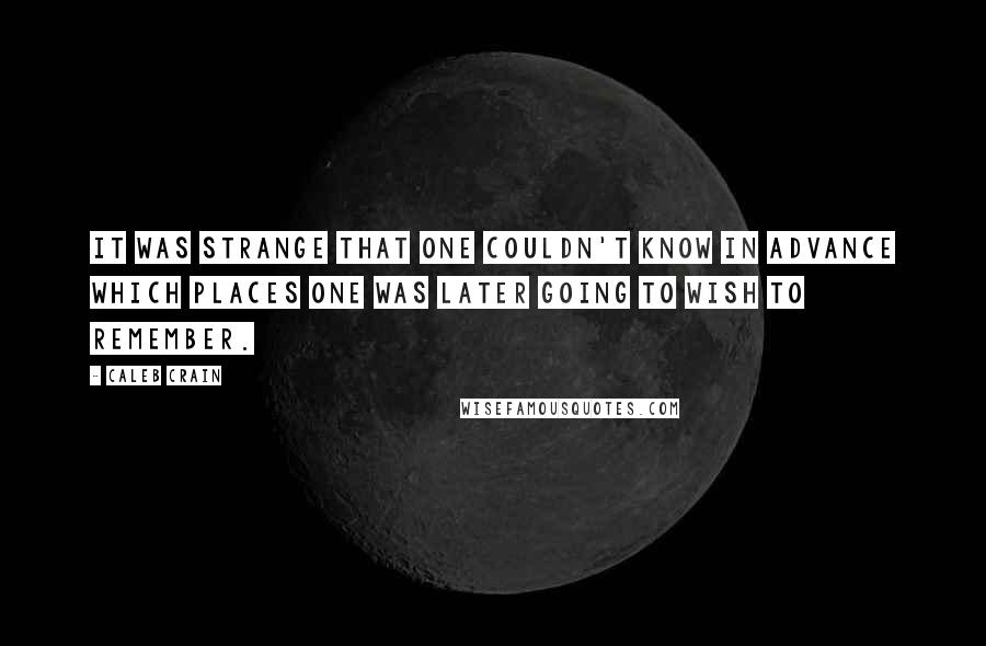 Caleb Crain Quotes: It was strange that one couldn't know in advance which places one was later going to wish to remember.