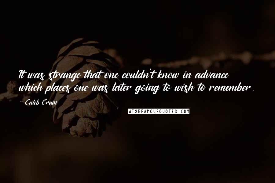 Caleb Crain Quotes: It was strange that one couldn't know in advance which places one was later going to wish to remember.