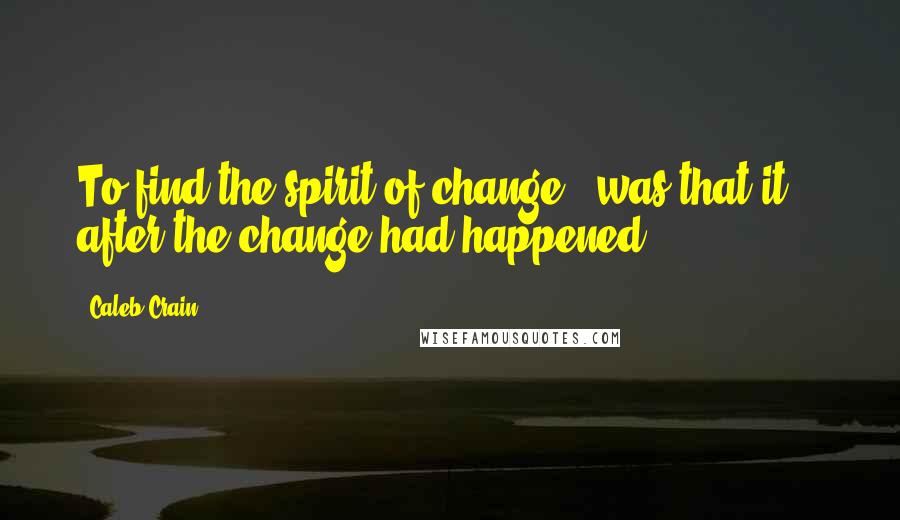 Caleb Crain Quotes: To find the spirit of change - was that it? - after the change had happened.