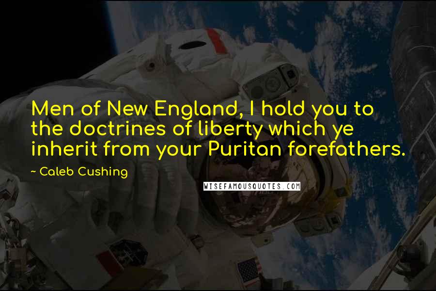 Caleb Cushing Quotes: Men of New England, I hold you to the doctrines of liberty which ye inherit from your Puritan forefathers.