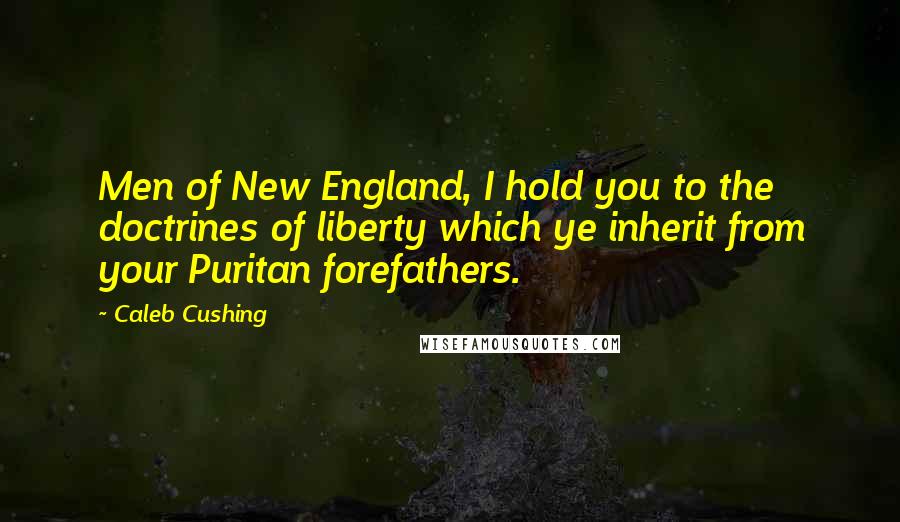 Caleb Cushing Quotes: Men of New England, I hold you to the doctrines of liberty which ye inherit from your Puritan forefathers.