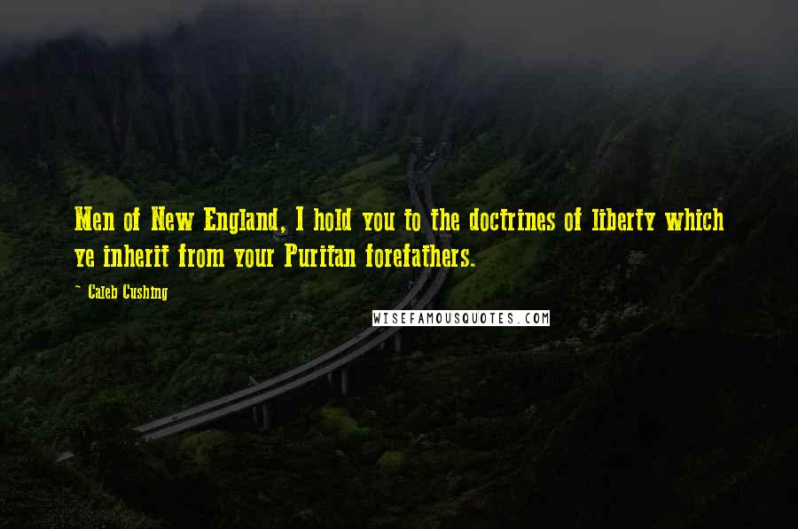 Caleb Cushing Quotes: Men of New England, I hold you to the doctrines of liberty which ye inherit from your Puritan forefathers.