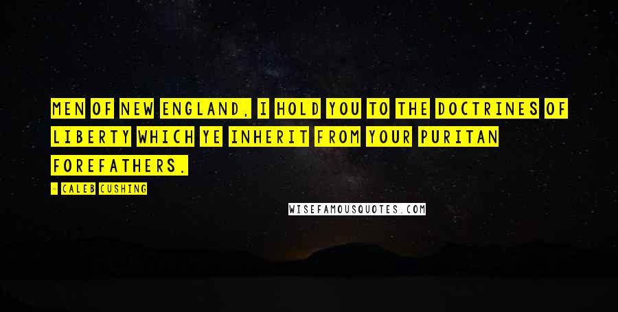 Caleb Cushing Quotes: Men of New England, I hold you to the doctrines of liberty which ye inherit from your Puritan forefathers.