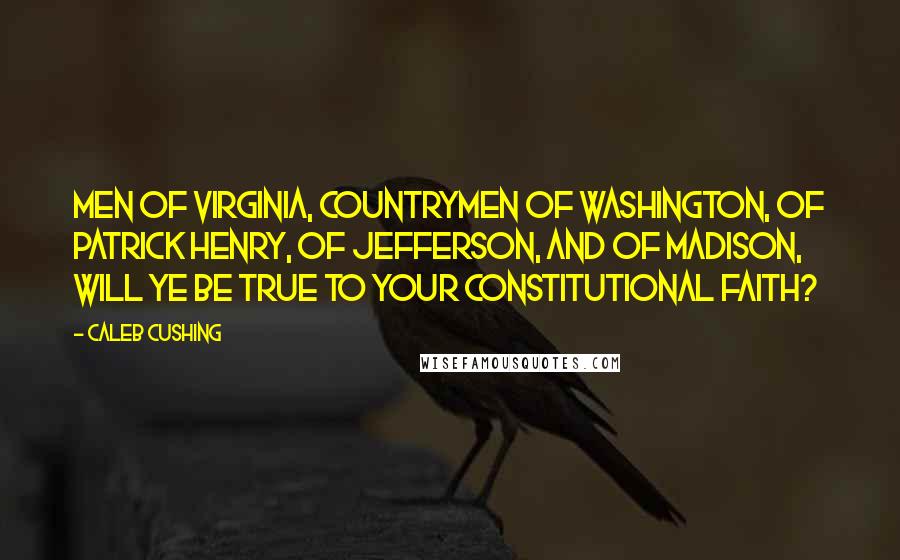 Caleb Cushing Quotes: Men of Virginia, countrymen of Washington, of Patrick Henry, of Jefferson, and of Madison, will ye be true to your constitutional faith?