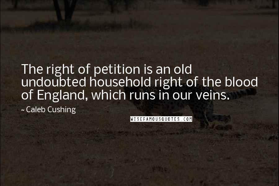 Caleb Cushing Quotes: The right of petition is an old undoubted household right of the blood of England, which runs in our veins.