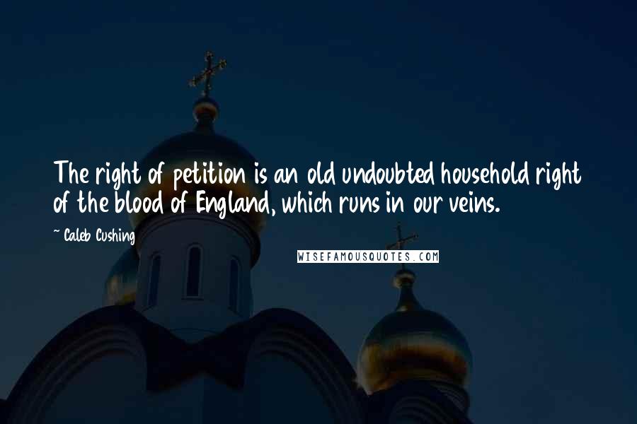 Caleb Cushing Quotes: The right of petition is an old undoubted household right of the blood of England, which runs in our veins.