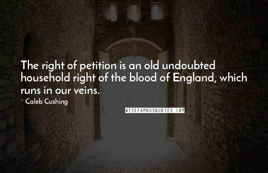 Caleb Cushing Quotes: The right of petition is an old undoubted household right of the blood of England, which runs in our veins.