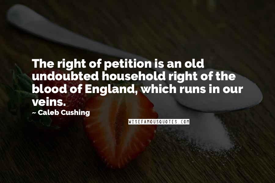 Caleb Cushing Quotes: The right of petition is an old undoubted household right of the blood of England, which runs in our veins.