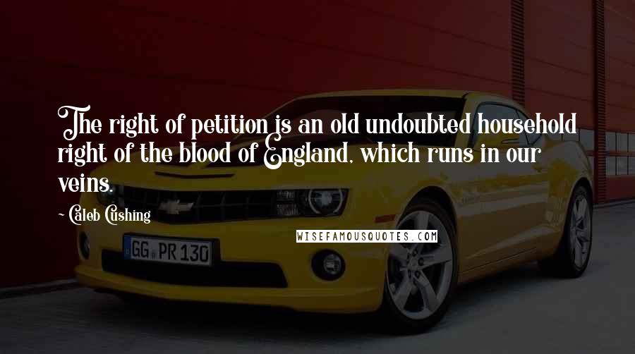 Caleb Cushing Quotes: The right of petition is an old undoubted household right of the blood of England, which runs in our veins.