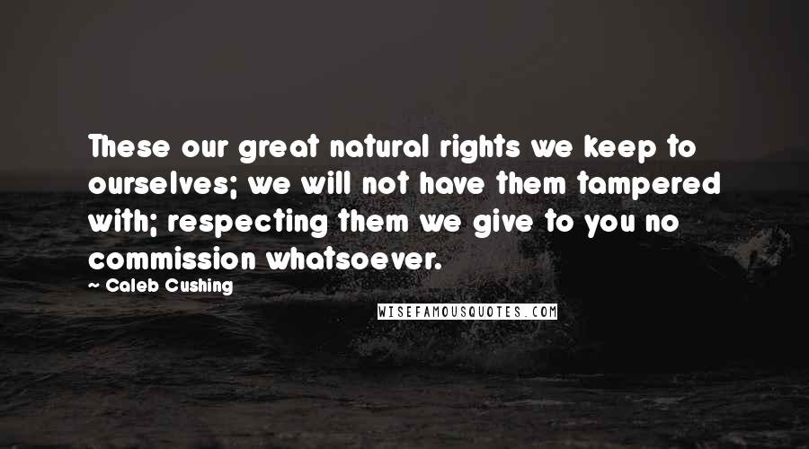 Caleb Cushing Quotes: These our great natural rights we keep to ourselves; we will not have them tampered with; respecting them we give to you no commission whatsoever.