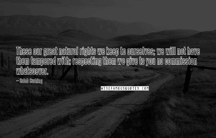 Caleb Cushing Quotes: These our great natural rights we keep to ourselves; we will not have them tampered with; respecting them we give to you no commission whatsoever.