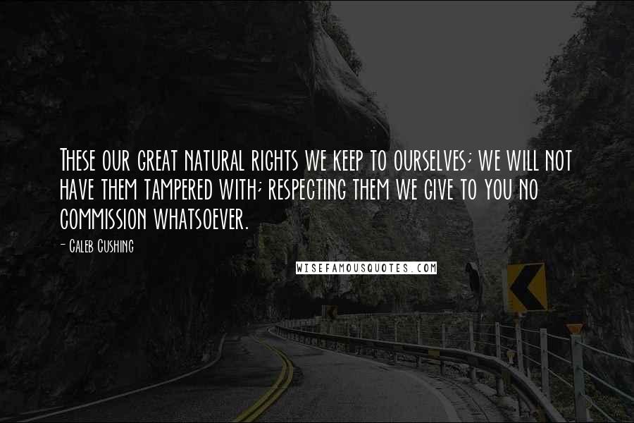 Caleb Cushing Quotes: These our great natural rights we keep to ourselves; we will not have them tampered with; respecting them we give to you no commission whatsoever.