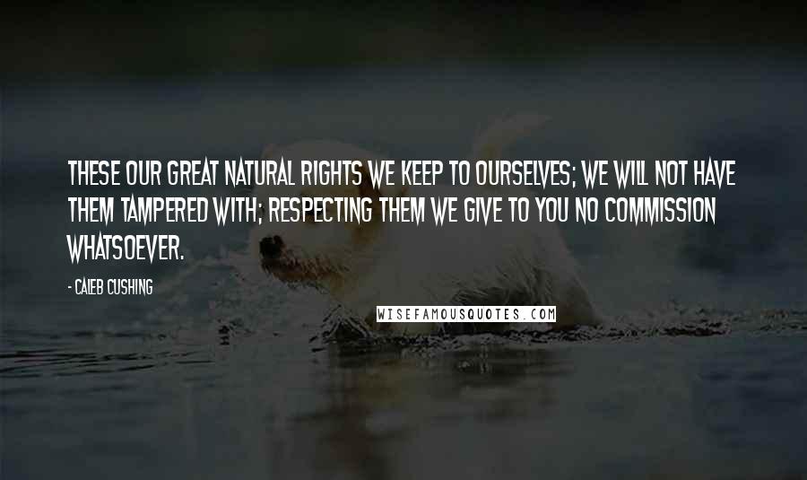 Caleb Cushing Quotes: These our great natural rights we keep to ourselves; we will not have them tampered with; respecting them we give to you no commission whatsoever.