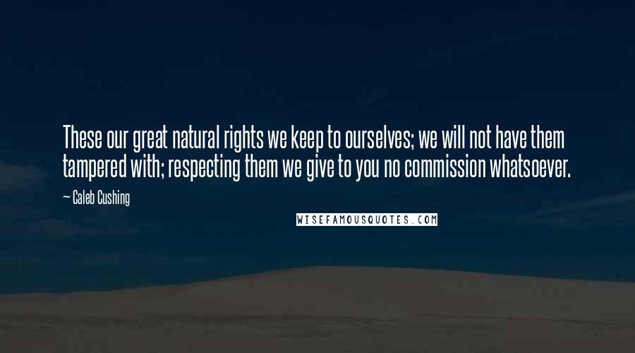 Caleb Cushing Quotes: These our great natural rights we keep to ourselves; we will not have them tampered with; respecting them we give to you no commission whatsoever.