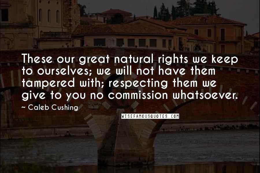 Caleb Cushing Quotes: These our great natural rights we keep to ourselves; we will not have them tampered with; respecting them we give to you no commission whatsoever.