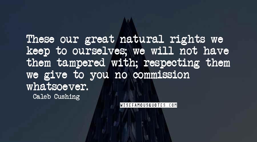 Caleb Cushing Quotes: These our great natural rights we keep to ourselves; we will not have them tampered with; respecting them we give to you no commission whatsoever.
