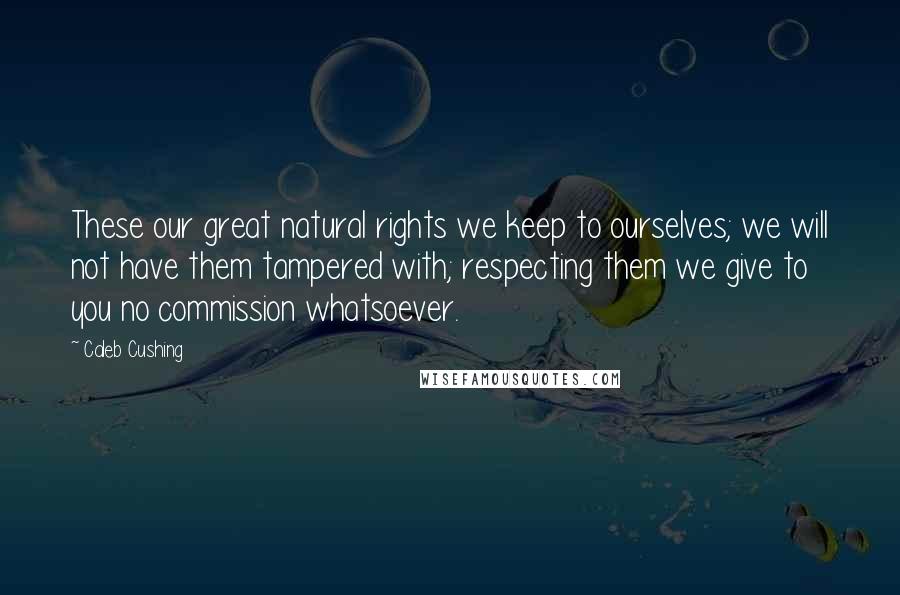 Caleb Cushing Quotes: These our great natural rights we keep to ourselves; we will not have them tampered with; respecting them we give to you no commission whatsoever.