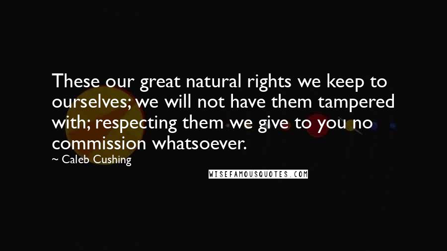 Caleb Cushing Quotes: These our great natural rights we keep to ourselves; we will not have them tampered with; respecting them we give to you no commission whatsoever.