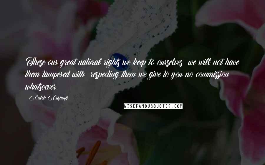 Caleb Cushing Quotes: These our great natural rights we keep to ourselves; we will not have them tampered with; respecting them we give to you no commission whatsoever.