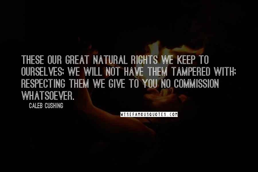 Caleb Cushing Quotes: These our great natural rights we keep to ourselves; we will not have them tampered with; respecting them we give to you no commission whatsoever.