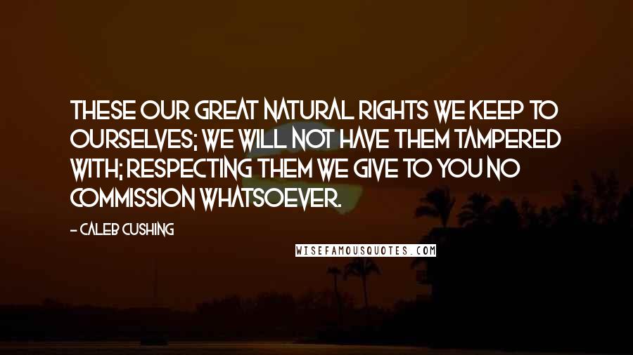 Caleb Cushing Quotes: These our great natural rights we keep to ourselves; we will not have them tampered with; respecting them we give to you no commission whatsoever.