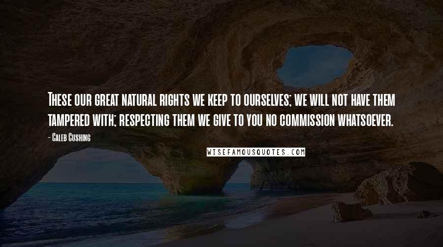 Caleb Cushing Quotes: These our great natural rights we keep to ourselves; we will not have them tampered with; respecting them we give to you no commission whatsoever.
