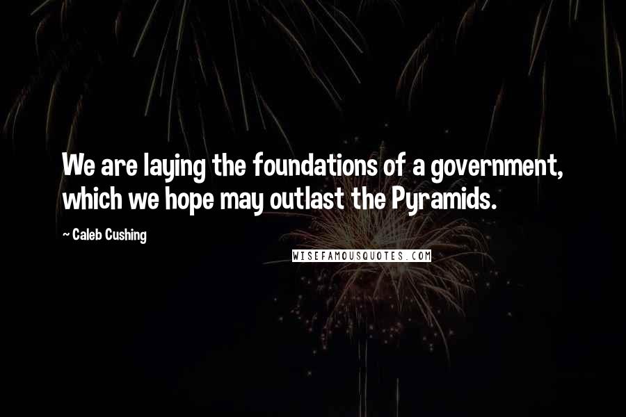 Caleb Cushing Quotes: We are laying the foundations of a government, which we hope may outlast the Pyramids.