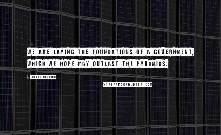 Caleb Cushing Quotes: We are laying the foundations of a government, which we hope may outlast the Pyramids.