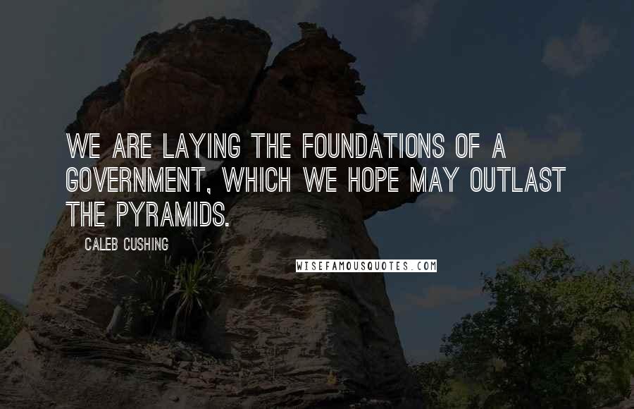 Caleb Cushing Quotes: We are laying the foundations of a government, which we hope may outlast the Pyramids.