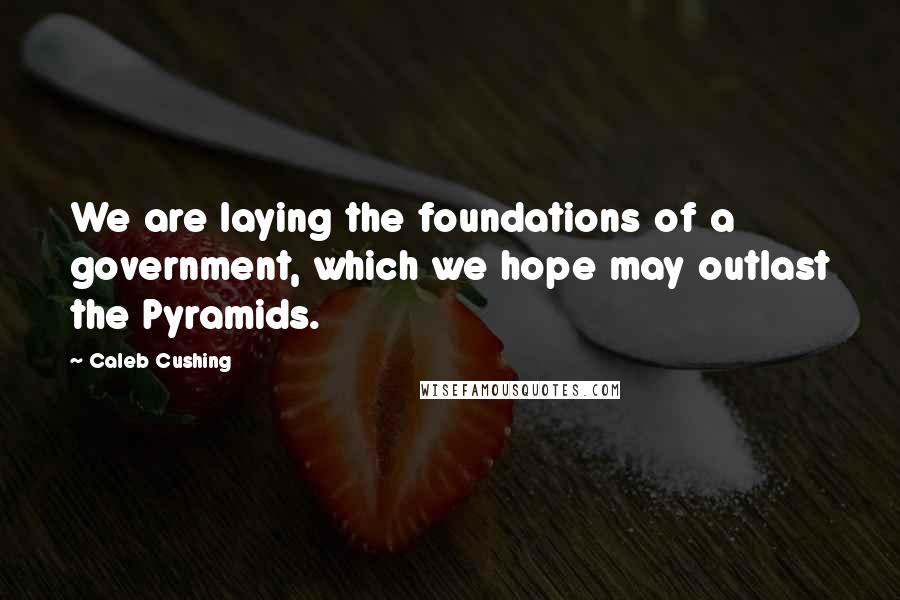 Caleb Cushing Quotes: We are laying the foundations of a government, which we hope may outlast the Pyramids.