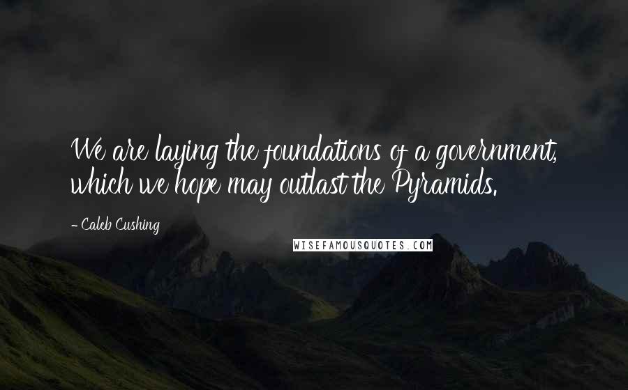 Caleb Cushing Quotes: We are laying the foundations of a government, which we hope may outlast the Pyramids.