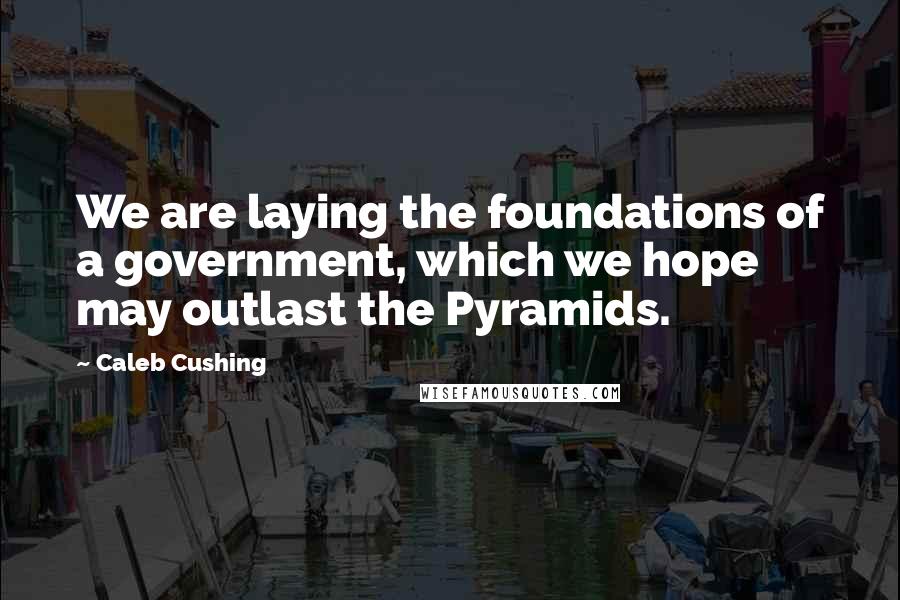 Caleb Cushing Quotes: We are laying the foundations of a government, which we hope may outlast the Pyramids.