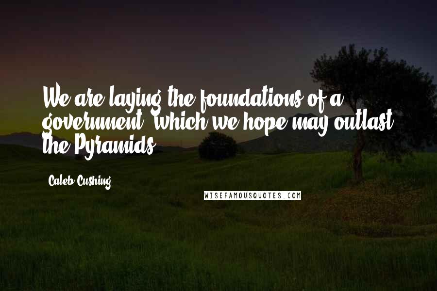 Caleb Cushing Quotes: We are laying the foundations of a government, which we hope may outlast the Pyramids.