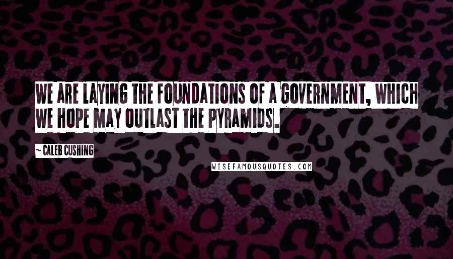 Caleb Cushing Quotes: We are laying the foundations of a government, which we hope may outlast the Pyramids.