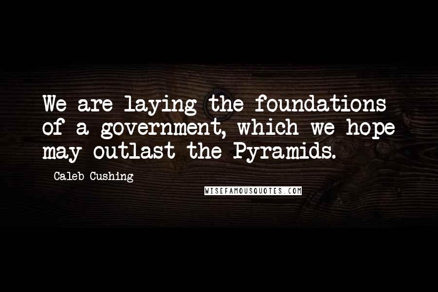 Caleb Cushing Quotes: We are laying the foundations of a government, which we hope may outlast the Pyramids.