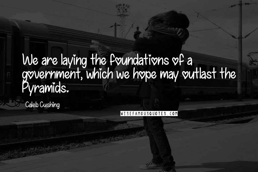 Caleb Cushing Quotes: We are laying the foundations of a government, which we hope may outlast the Pyramids.