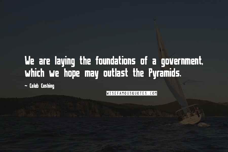 Caleb Cushing Quotes: We are laying the foundations of a government, which we hope may outlast the Pyramids.