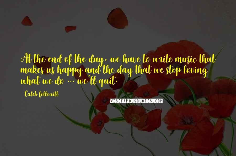 Caleb Followill Quotes: At the end of the day, we have to write music that makes us happy and the day that we stop loving what we do ... we'll quit.