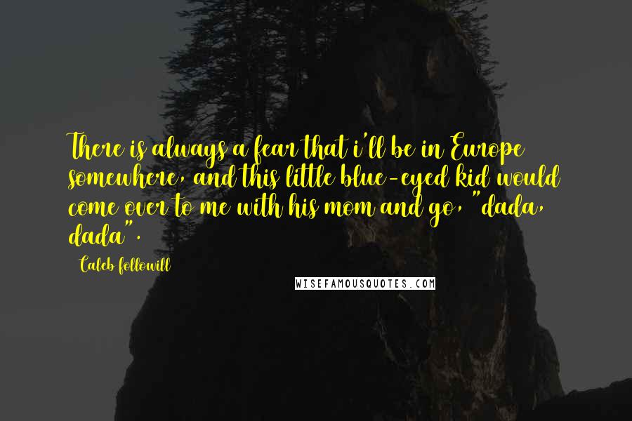 Caleb Followill Quotes: There is always a fear that i'll be in Europe somewhere, and this little blue-eyed kid would come over to me with his mom and go, "dada, dada".