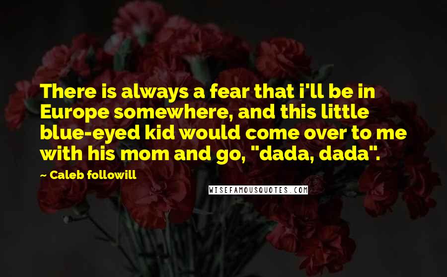 Caleb Followill Quotes: There is always a fear that i'll be in Europe somewhere, and this little blue-eyed kid would come over to me with his mom and go, "dada, dada".