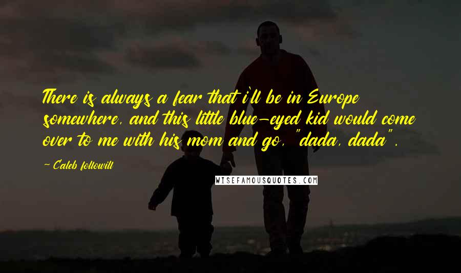 Caleb Followill Quotes: There is always a fear that i'll be in Europe somewhere, and this little blue-eyed kid would come over to me with his mom and go, "dada, dada".