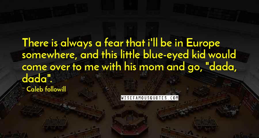 Caleb Followill Quotes: There is always a fear that i'll be in Europe somewhere, and this little blue-eyed kid would come over to me with his mom and go, "dada, dada".